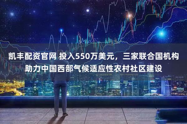 凯丰配资官网 投入550万美元，三家联合国机构助力中国西部气候适应性农村社区建设