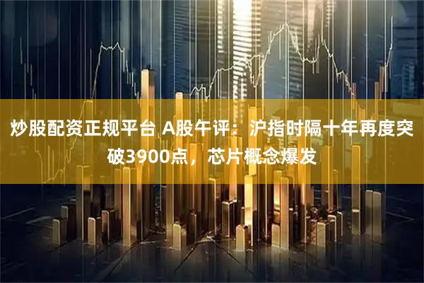 炒股配资正规平台 A股午评：沪指时隔十年再度突破3900点，芯片概念爆发