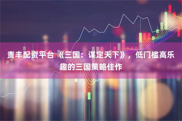 责丰配资平台 《三国：谋定天下》，低门槛高乐趣的三国策略佳作