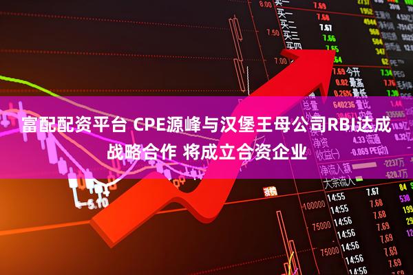 富配配资平台 CPE源峰与汉堡王母公司RBI达成战略合作 将成立合资企业