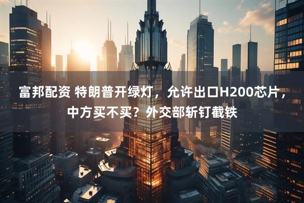 富邦配资 特朗普开绿灯，允许出口H200芯片，中方买不买？外交部斩钉截铁