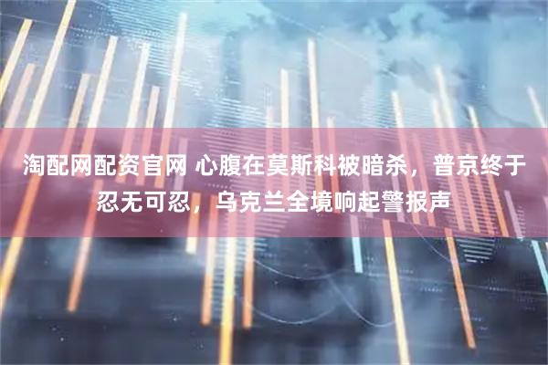 淘配网配资官网 心腹在莫斯科被暗杀，普京终于忍无可忍，乌克兰全境响起警报声