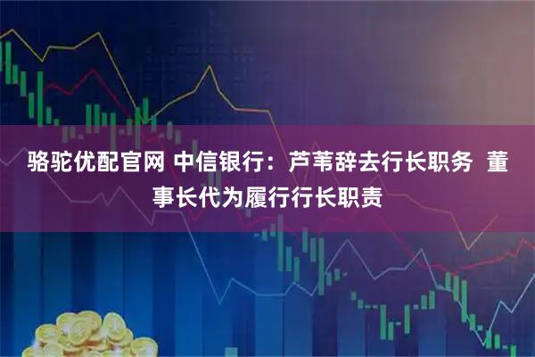 骆驼优配官网 中信银行：芦苇辞去行长职务  董事长代为履行行长职责