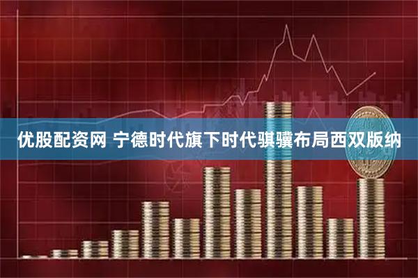 优股配资网 宁德时代旗下时代骐骥布局西双版纳