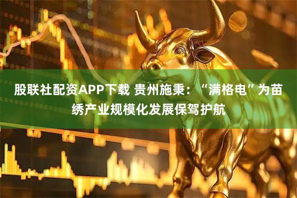 股联社配资APP下载 贵州施秉：“满格电”为苗绣产业规模化发展保驾护航