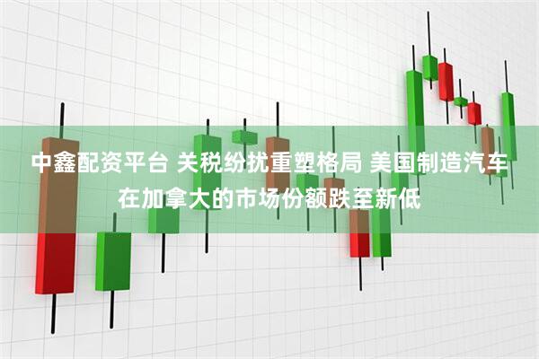 中鑫配资平台 关税纷扰重塑格局 美国制造汽车在加拿大的市场份额跌至新低