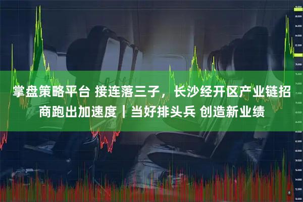 掌盘策略平台 接连落三子，长沙经开区产业链招商跑出加速度｜当好排头兵 创造新业绩