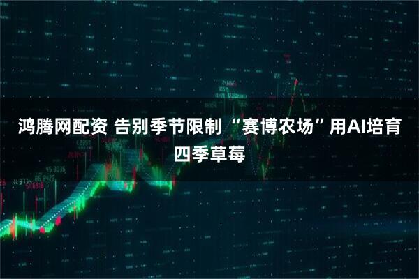鸿腾网配资 告别季节限制 “赛博农场”用AI培育四季草莓