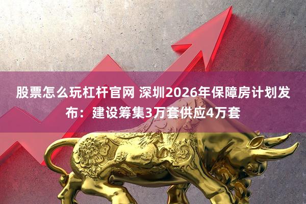 股票怎么玩杠杆官网 深圳2026年保障房计划发布：建设筹集3万套供应4万套
