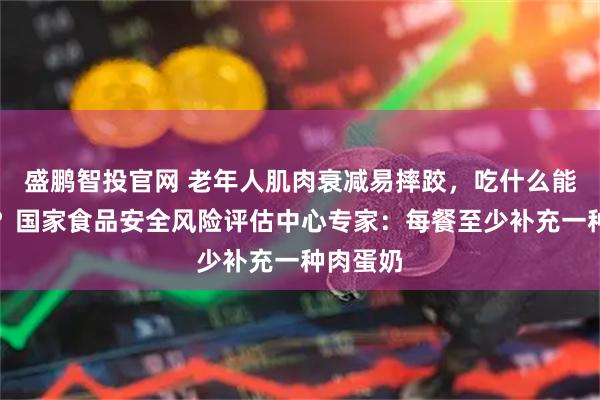 盛鹏智投官网 老年人肌肉衰减易摔跤，吃什么能补回来？国家食品安全风险评估中心专家：每餐至少补充一种肉蛋奶